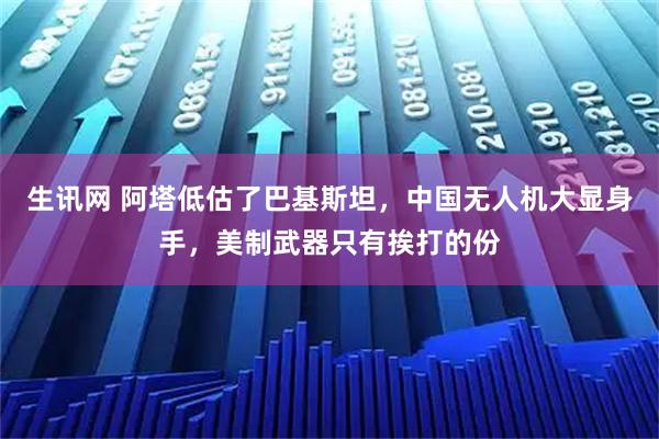 生讯网 阿塔低估了巴基斯坦，中国无人机大显身手，美制武器只有挨打的份
