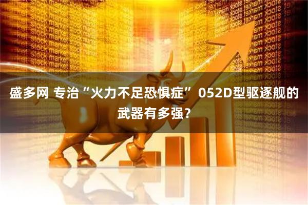 盛多网 专治“火力不足恐惧症” 052D型驱逐舰的武器有多强？