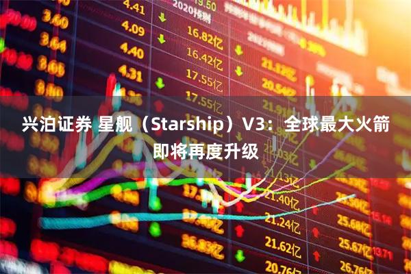 兴泊证券 星舰（Starship）V3：全球最大火箭即将再度升级