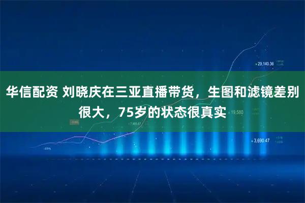 华信配资 刘晓庆在三亚直播带货，生图和滤镜差别很大，75岁的状态很真实