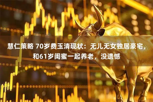 慧仁策略 70岁费玉清现状：无儿无女独居豪宅，和61岁闺蜜一起养老，没遗憾