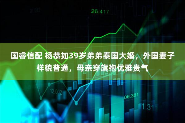国睿信配 杨恭如39岁弟弟泰国大婚，外国妻子样貌普通，母亲穿旗袍优雅贵气
