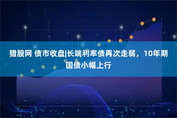 猎股网 债市收盘|长端利率债再次走弱，10年期国债小幅上行