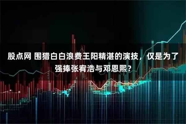 股点网 围猎白白浪费王阳精湛的演技，仅是为了强捧张宥浩与邓恩熙？