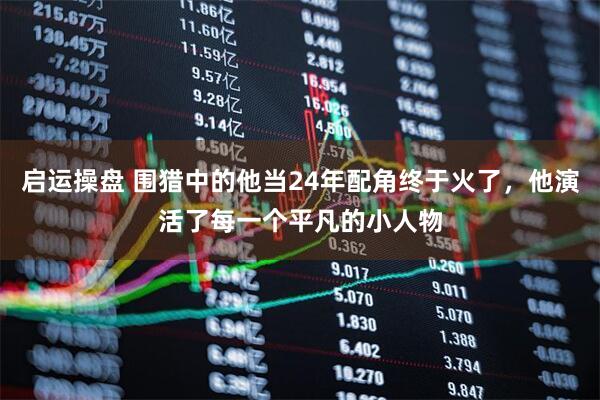 启运操盘 围猎中的他当24年配角终于火了，他演活了每一个平凡的小人物