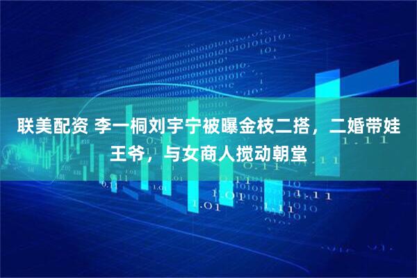 联美配资 李一桐刘宇宁被曝金枝二搭，二婚带娃王爷，与女商人搅动朝堂