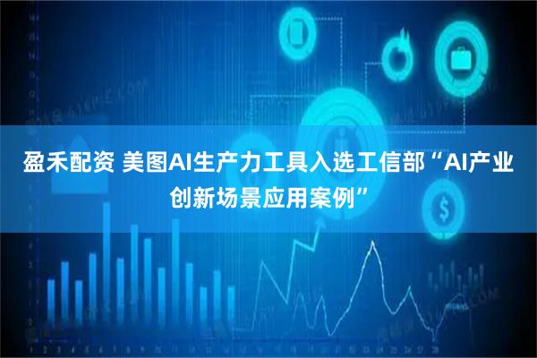 盈禾配资 美图AI生产力工具入选工信部“AI产业创新场景应用案例”