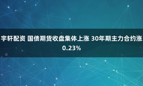 宇轩配资 国债期货收盘集体上涨 30年期主力合约涨0.23%