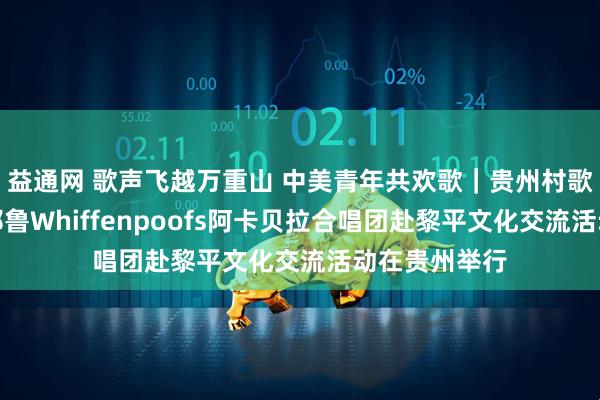 益通网 歌声飞越万重山 中美青年共欢歌｜贵州村歌国际交流暨耶鲁Whiffenpoofs阿卡贝拉合唱团赴黎平文化交流活动在贵州举行