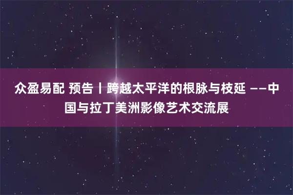 众盈易配 预告丨跨越太平洋的根脉与枝延 ——中国与拉丁美洲影像艺术交流展