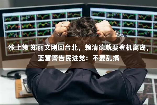 涨上策 郑丽文刚回台北，赖清德就要登机离岛，蓝营警告民进党：不要乱搞