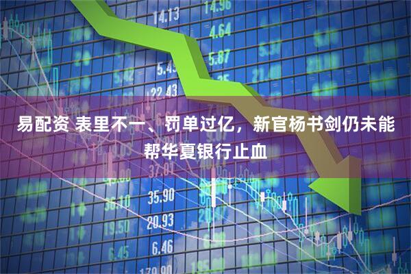 易配资 表里不一、罚单过亿，新官杨书剑仍未能帮华夏银行止血